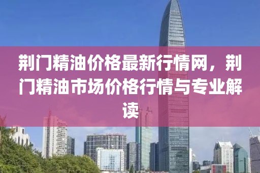荊門(mén)精油價(jià)格最新行情網(wǎng)，荊門(mén)精油市場(chǎng)價(jià)格行情與專(zhuān)業(yè)解讀