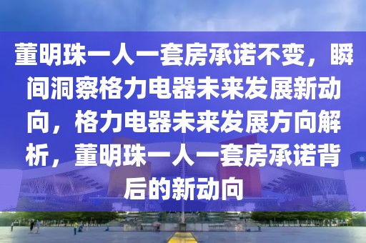 董明珠一人一套房承諾不變，瞬間洞察格力電器未來(lái)發(fā)展新動(dòng)向，格力電器未來(lái)發(fā)展方向解析，董明珠一人一套房承諾背后的新動(dòng)向