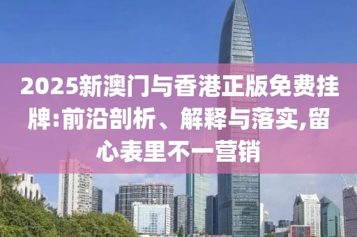 2025新澳門與香港正版免費掛牌:前沿剖析、解釋與落實,留心表里不一營銷