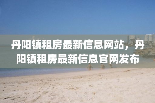 丹陽鎮(zhèn)租房最新信息網(wǎng)站，丹陽鎮(zhèn)租房最新信息官網(wǎng)發(fā)布