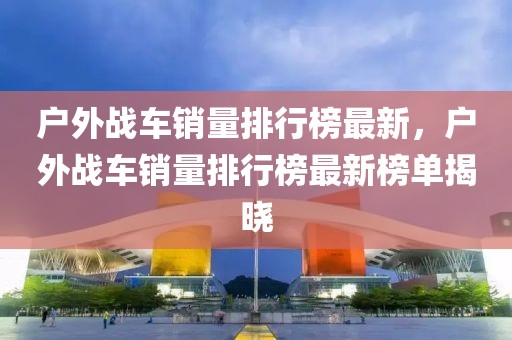 戶外戰車銷量排行榜最新，戶外戰車銷量排行榜最新榜單揭曉