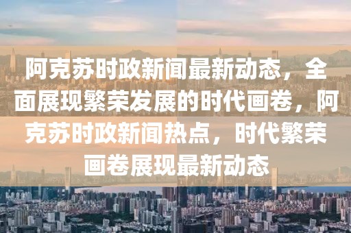 阿克蘇時(shí)政新聞最新動(dòng)態(tài)，全面展現(xiàn)繁榮發(fā)展的時(shí)代畫卷，阿克蘇時(shí)政新聞熱點(diǎn)，時(shí)代繁榮畫卷展現(xiàn)最新動(dòng)態(tài)