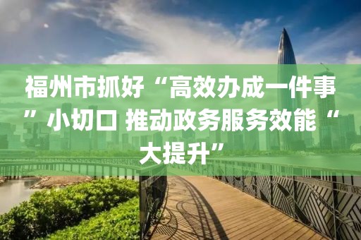 福州市抓好“高效辦成一件事”小切口 推動政務服務效能“大提升”
