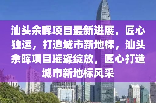 汕頭余暉項目最新進展，匠心獨運，打造城市新地標，汕頭余暉項目璀璨綻放，匠心打造城市新地標風采