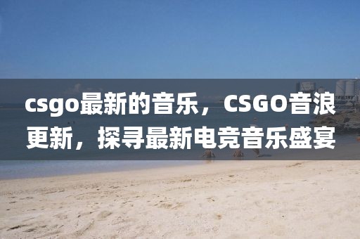 csgo最新的音樂，CSGO音浪更新，探尋最新電競音樂盛宴