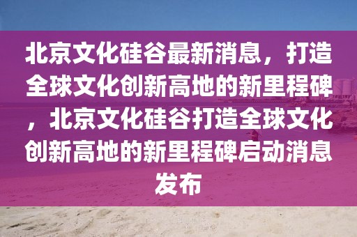 北京文化硅谷最新消息，打造全球文化創新高地的新里程碑，北京文化硅谷打造全球文化創新高地的新里程碑啟動消息發布