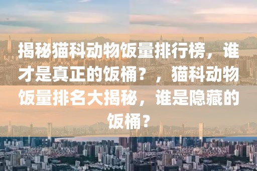 揭秘貓科動物飯量排行榜，誰才是真正的飯桶？，貓科動物飯量排名大揭秘，誰是隱藏的飯桶？