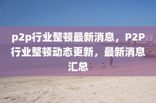 p2p行業(yè)整頓最新消息，P2P行業(yè)整頓動(dòng)態(tài)更新，最新消息匯總