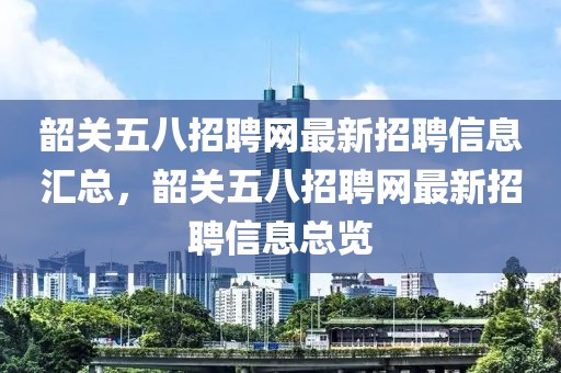 韶關五八招聘網最新招聘信息匯總，韶關五八招聘網最新招聘信息總覽