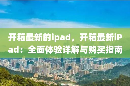 開箱最新的ipad，開箱最新iPad：全面體驗詳解與購買指南