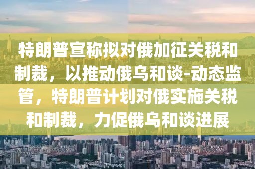 特朗普宣稱擬對俄加征關稅和制裁，以推動俄烏和談-動態監管，特朗普計劃對俄實施關稅和制裁，力促俄烏和談進展