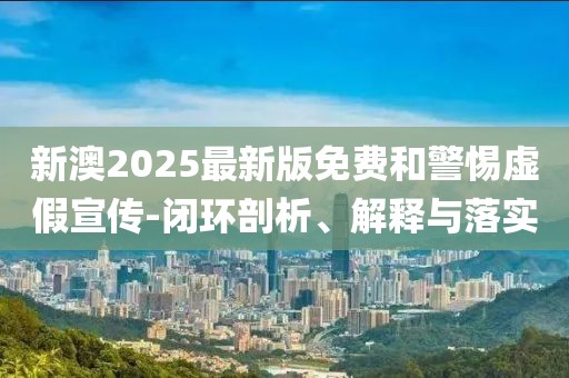 新澳2025最新版免費和警惕虛假宣傳-閉環剖析、解釋與落實