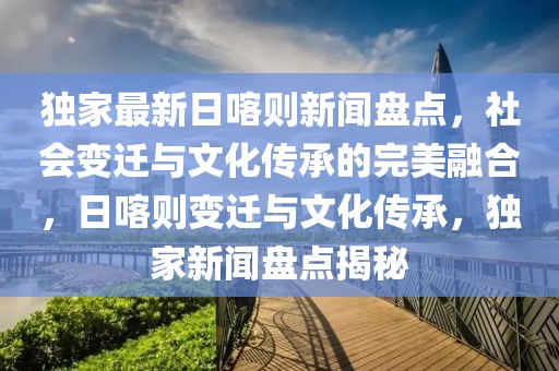 獨家最新日喀則新聞盤點，社會變遷與文化傳承的完美融合，日喀則變遷與文化傳承，獨家新聞盤點揭秘