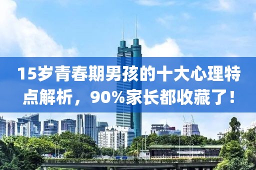 15歲青春期男孩的十大心理特點(diǎn)解析，90%家長(zhǎng)都收藏了！