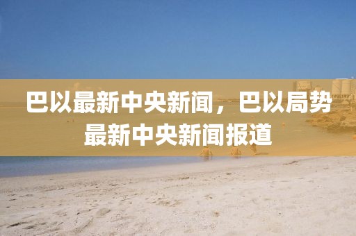 巴以最新中央新聞，巴以局勢最新中央新聞報道
