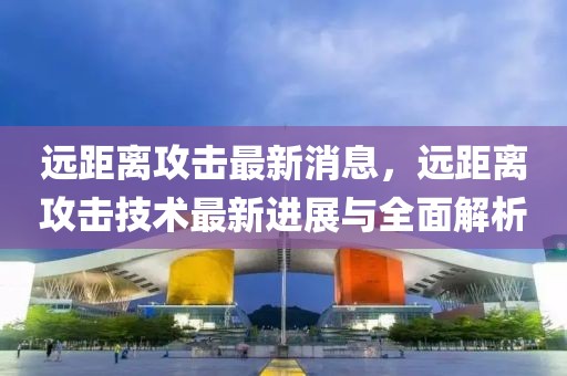 遠距離攻擊最新消息，遠距離攻擊技術(shù)最新進展與全面解析