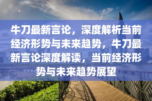 牛刀最新言論，深度解析當前經濟形勢與未來趨勢，牛刀最新言論深度解讀，當前經濟形勢與未來趨勢展望