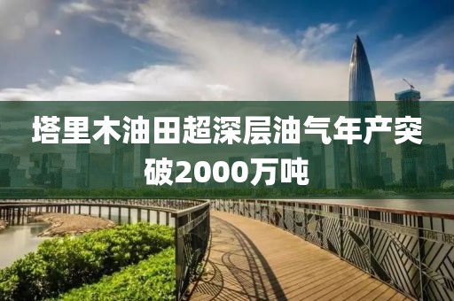 塔里木油田超深層油氣年產突破2000萬噸