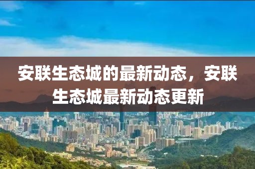 安聯(lián)生態(tài)城的最新動(dòng)態(tài)，安聯(lián)生態(tài)城最新動(dòng)態(tài)更新