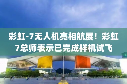 彩虹-7無人機亮相航展！彩虹7總師表示已完成樣機試飛