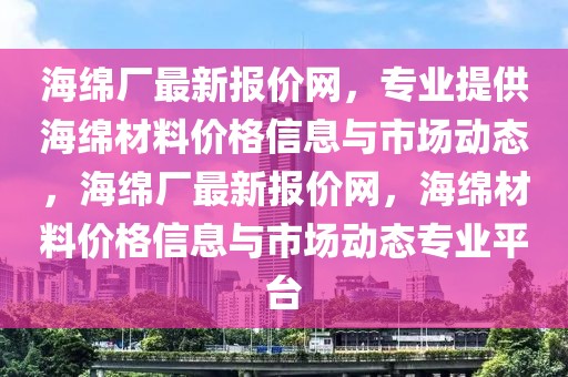 海綿廠最新報價網，專業提供海綿材料價格信息與市場動態，海綿廠最新報價網，海綿材料價格信息與市場動態專業平臺