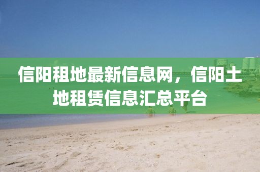 信陽(yáng)租地最新信息網(wǎng)，信陽(yáng)土地租賃信息匯總平臺(tái)
