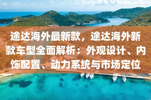 途達海外最新款，途達海外新款車型全面解析：外觀設計、內飾配置、動力系統與市場定位