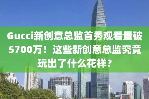 Gucci新創意總監首秀觀看量破5700萬！這些新創意總監究竟玩出了什么花樣？