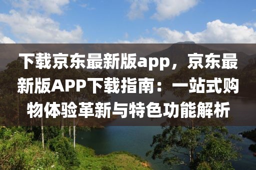 下載京東最新版app，京東最新版APP下載指南：一站式購物體驗革新與特色功能解析