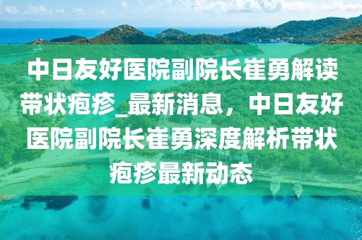 中日友好醫院副院長崔勇解讀帶狀皰疹_最新消息，中日友好醫院副院長崔勇深度解析帶狀皰疹最新動態