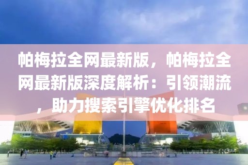 帕梅拉全網最新版，帕梅拉全網最新版深度解析：引領潮流，助力搜索引擎優化排名
