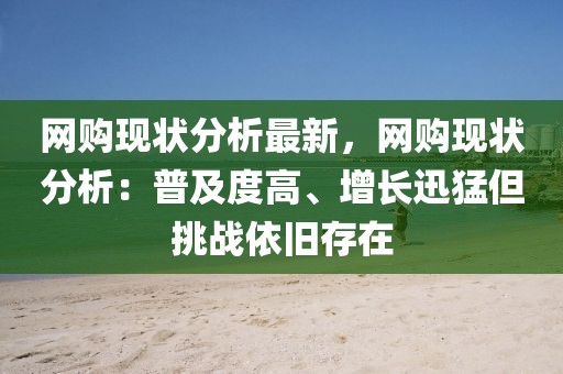 網(wǎng)購現(xiàn)狀分析最新，網(wǎng)購現(xiàn)狀分析：普及度高、增長迅猛但挑戰(zhàn)依舊存在