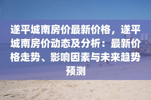 遂平城南房價最新價格，遂平城南房價動態及分析：最新價格走勢、影響因素與未來趨勢預測
