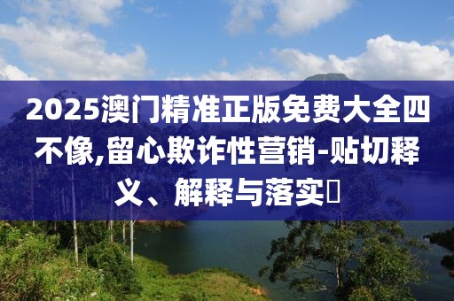 2025澳門精準正版免費大全四不像,留心欺詐性營銷-貼切釋義、解釋與落實?