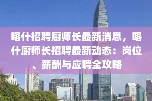 喀什招聘廚師長(zhǎng)最新消息，喀什廚師長(zhǎng)招聘最新動(dòng)態(tài)：崗位、薪酬與應(yīng)聘全攻略