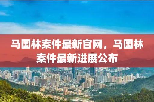 馬國林案件最新官網(wǎng)，馬國林案件最新進展公布