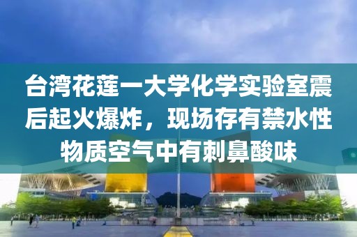 臺灣花蓮一大學化學實驗室震后起火爆炸，現場存有禁水性物質空氣中有刺鼻酸味