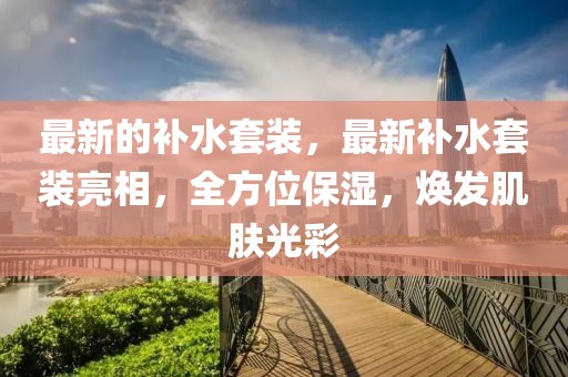 最新的補水套裝，最新補水套裝亮相，全方位保濕，煥發肌膚光彩