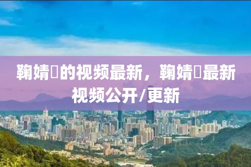 鞠婧祎的視頻最新，鞠婧祎最新視頻公開/更新