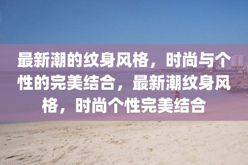 最新潮的紋身風格，時尚與個性的完美結合，最新潮紋身風格，時尚個性完美結合