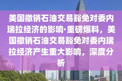 美國撤銷石油交易豁免對委內瑞拉經濟的影響·重磅爆料，美國撤銷石油交易豁免對委內瑞拉經濟產生重大影響，深度分析