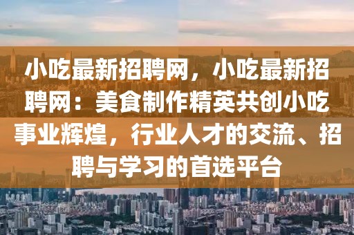 小吃最新招聘網，小吃最新招聘網：美食制作精英共創小吃事業輝煌，行業人才的交流、招聘與學習的首選平臺