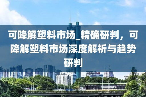 可降解塑料市場(chǎng)_精確研判，可降解塑料市場(chǎng)深度解析與趨勢(shì)研判