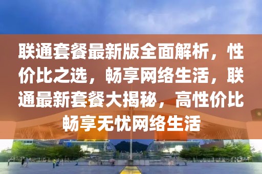 聯通套餐最新版全面解析，性價比之選，暢享網絡生活，聯通最新套餐大揭秘，高性價比暢享無憂網絡生活