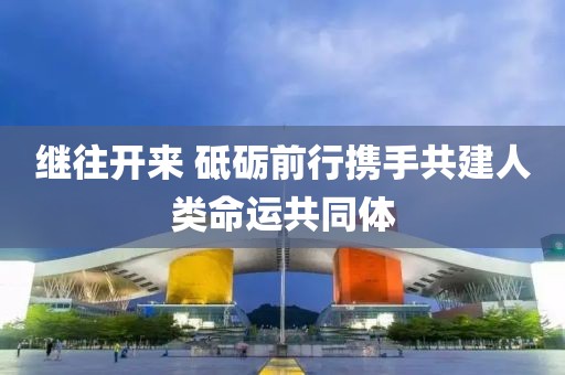 繼往開來 砥礪前行攜手共建人類命運共同體