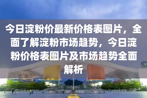 今日淀粉價最新價格表圖片，全面了解淀粉市場趨勢，今日淀粉價格表圖片及市場趨勢全面解析