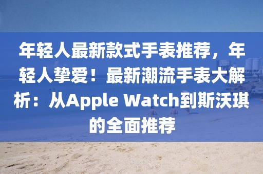 年輕人最新款式手表推薦，年輕人摯愛！最新潮流手表大解析：從Apple Watch到斯沃琪的全面推薦