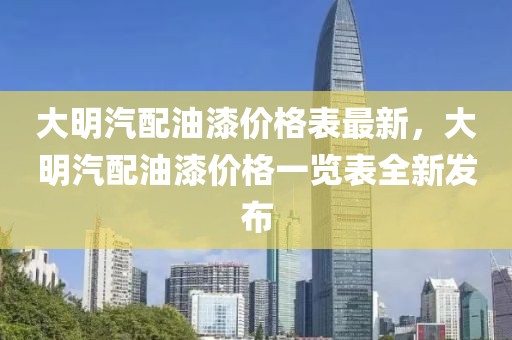 大明汽配油漆價格表最新，大明汽配油漆價格一覽表全新發布