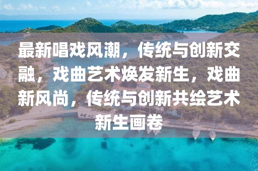最新唱戲風潮，傳統與創新交融，戲曲藝術煥發新生，戲曲新風尚，傳統與創新共繪藝術新生畫卷