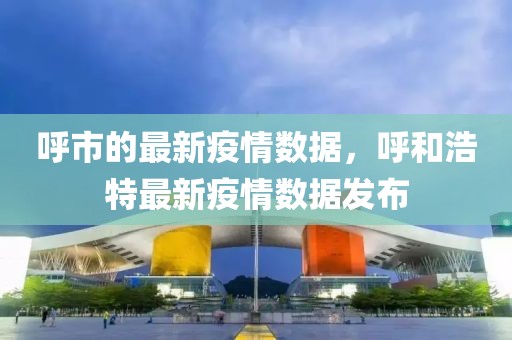 呼市的最新疫情數據，呼和浩特最新疫情數據發布